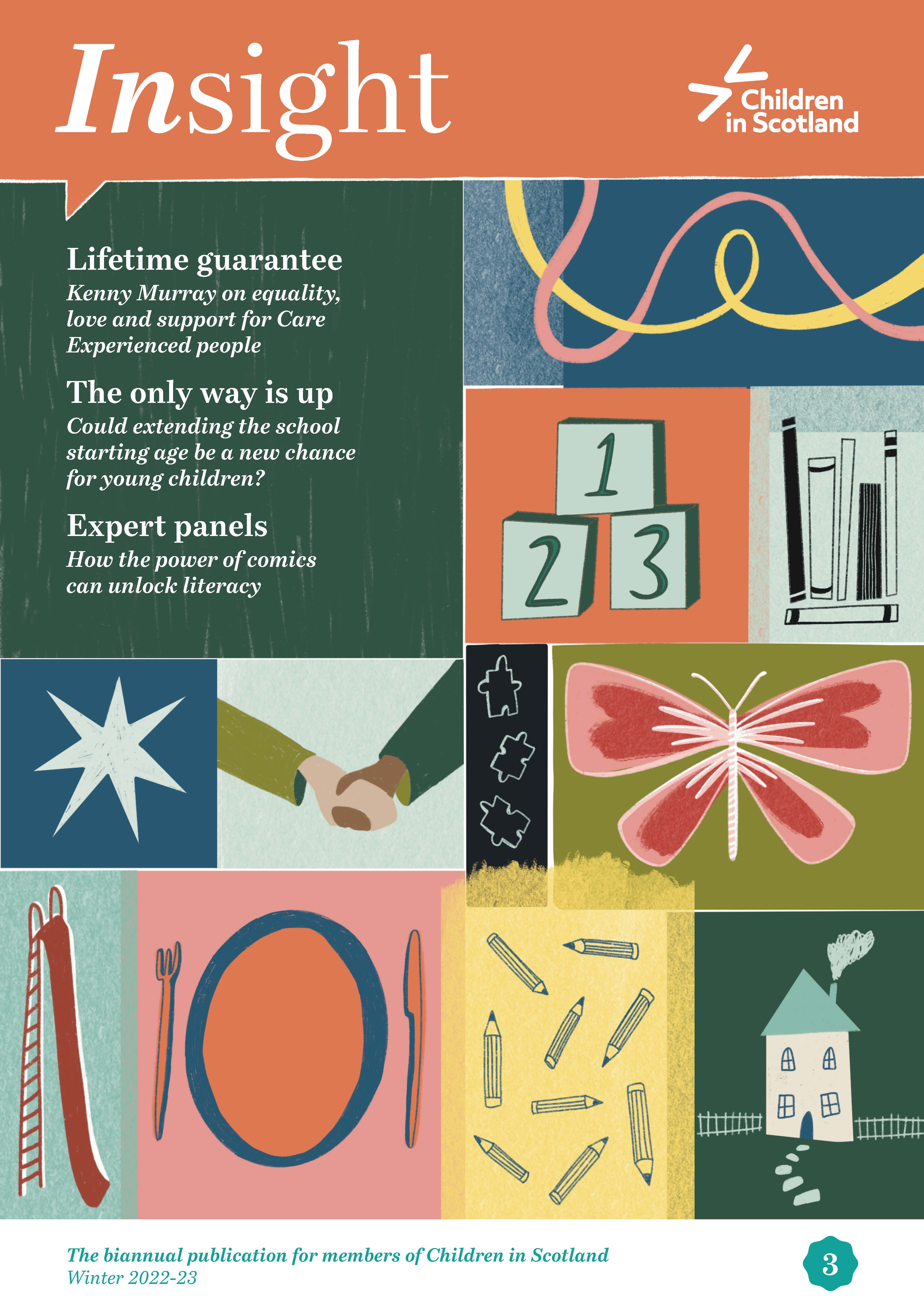 Graphic. Front cover of magazine which has been divided into different sized boxes, each featuring a different picture relating to content. Pictiures include building blocks, a house, a tall slide, an empty plate and a butterfly. The top left box includes the three cover lines. 1. Lifetime guarantee, Kenny Murray on equality, love and support for Care Experienced people. 2. The only way is up, Could extending the school starting age be a new chance for young people? 3. Expert panels, how the power of comics can unlock literacy.