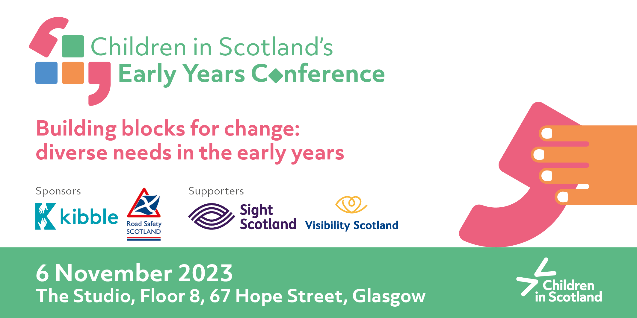 Green and pink text on a green/white background. Text says Children in Scotland's Early Years Conference Building Blocks for change: diverse needs in the early years. Under it white text on green says Book now! 6 November, Glasgow. The text has cartoon style images on either side, of colourful blocks and large speech marks. On the right 6 Nov is written on more colourful blocks with an orange hand reachign for the block with 6 on it. Across the middle text logos say Sponsorts Kibble Road Safety Scotland Supporters Sight Scotland and Visibility Scotland