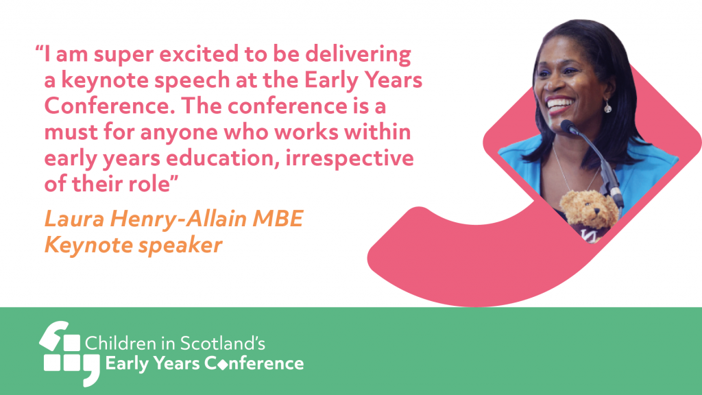 Pink and orange text on a white background 'I am super excited to be delivering a keynote speech at the Early Years Conference. The conference is a must for anyone who works within early years education, irrespective of their role. Laura Henry-Allain MBE keynote speaker. On the right an image of a smiling person with long black hair. The image sits inside a pink speech mark. Along the bottom white text on a green background Children in Scotland's Early Years Conference